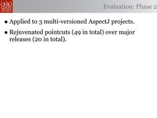 Evaluation: Phase 2

• Applied to 3 multi-versioned AspectJ projects.
• Rejuvenated pointcuts (49 in total) over major
 releases (20 in total).
 