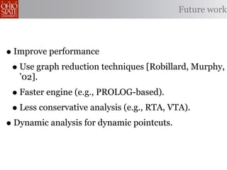 Future work



• Improve performance
 • Use graph reduction techniques [Robillard, Murphy,
   ’02].
 • Faster engine (e.g., PROLOG-based).
 • Less conservative analysis (e.g., RTA, VTA).
• Dynamic analysis for dynamic pointcuts.
 
