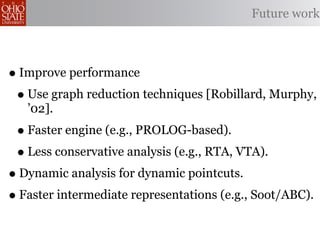 Future work



• Improve performance
 • Use graph reduction techniques [Robillard, Murphy,
   ’02].
 • Faster engine (e.g., PROLOG-based).
 • Less conservative analysis (e.g., RTA, VTA).
• Dynamic analysis for dynamic pointcuts.
• Faster intermediate representations (e.g., Soot/ABC).
 