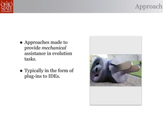 Approach




• Approaches made to
  provide mechanical
  assistance in evolution
  tasks.

• Typically in the form of
  plug-ins to IDEs.
 