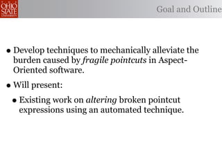 Goal and Outline



• Develop techniques to mechanically alleviate the
 burden caused by fragile pointcuts in Aspect-
 Oriented software.
• Will present:
 • Existing work on altering broken pointcut
   expressions using an automated technique.
 