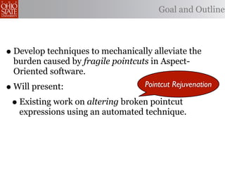Goal and Outline



• Develop techniques to mechanically alleviate the
    burden caused by fragile pointcuts in Aspect-
    Oriented software.
•   Will present:                    Pointcut Rejuvenation

    • Existing work on altering broken pointcut
     expressions using an automated technique.
 