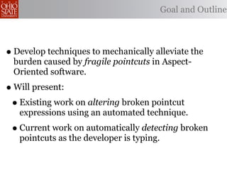 Goal and Outline



• Develop techniques to mechanically alleviate the
 burden caused by fragile pointcuts in Aspect-
 Oriented software.
• Will present:
 • Existing work on altering broken pointcut
   expressions using an automated technique.
 • Current work on automatically detecting broken
   pointcuts as the developer is typing.
 