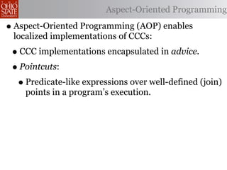 Aspect-Oriented Programming

• Aspect-Oriented Programming (AOP) enables
 localized implementations of CCCs:
 • CCC implementations encapsulated in advice.
 • Pointcuts:
  • Predicate-like expressions over well-defined (join)
    points in a program’s execution.
 