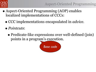 Aspect-Oriented Programming

• Aspect-Oriented Programming (AOP) enables
 localized implementations of CCCs:
 • CCC implementations encapsulated in advice.
 • Pointcuts:
  • Predicate-like expressions over well-defined (join)
    points in a program’s execution.

                        Base code
 