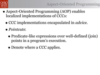 Aspect-Oriented Programming

• Aspect-Oriented Programming (AOP) enables
 localized implementations of CCCs:
 • CCC implementations encapsulated in advice.
 • Pointcuts:
  • Predicate-like expressions over well-defined (join)
    points in a program’s execution.
  • Denote where a CCC applies.
 