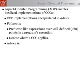 Aspect-Oriented Programming

• Aspect-Oriented Programming (AOP) enables
 localized implementations of CCCs:
 • CCC implementations encapsulated in advice.
 • Pointcuts:
  • Predicate-like expressions over well-defined (join)
    points in a program’s execution.
  • Denote where a CCC applies.
 • Advice is:
 