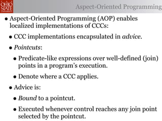 Aspect-Oriented Programming

• Aspect-Oriented Programming (AOP) enables
 localized implementations of CCCs:
 • CCC implementations encapsulated in advice.
 • Pointcuts:
  • Predicate-like expressions over well-defined (join)
    points in a program’s execution.
  • Denote where a CCC applies.
 • Advice is:
  • Bound to a pointcut.
  • Executed whenever control reaches any join point
    selected by the pointcut.
 