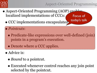 Aspect-Oriented Programming

• Aspect-Oriented Programming (AOP) enables
 localized implementations of CCCs:      Focus of
                                        today’s talk
 • CCC implementations encapsulated in advice.
 • Pointcuts:
  • Predicate-like expressions over well-defined (join)
    points in a program’s execution.
  • Denote where a CCC applies.
 • Advice is:
  • Bound to a pointcut.
  • Executed whenever control reaches any join point
    selected by the pointcut.
 