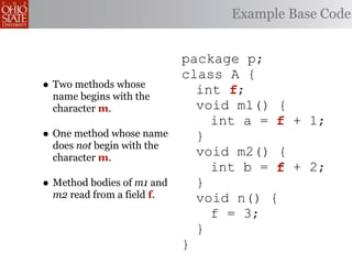 Example Base Code


                            package p;
                            class A {
• Two methods whose           int f;
                                  f
  name begins with the
  character m.                void m1() {
                                int a = f + 1;
• One method whose name       }
  does not begin with the
  character m.
                              void m2() {
                                int b = f + 2;
• Method bodies of m1 and     }
  m2 read from a field f.     void n() {
                                f = 3;
                              }
                            }
 