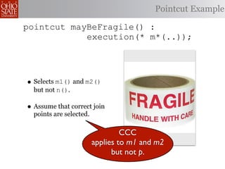 Pointcut Example

pointcut mayBeFragile() :
            execution(* m*(..));




• Selects m1() and m2()
  but not n().

• Assume that correct join
  points are selected.

                                  CCC
                         applies to m1 and m2
                               but not p.
 