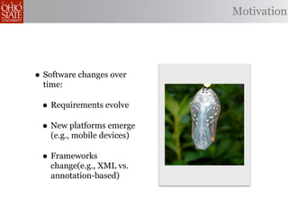 Motivation




• Software changes over
  time:

 • Requirements evolve
 • New platforms emerge
    (e.g., mobile devices)

 • Frameworks
    change(e.g., XML vs.
    annotation-based)
 