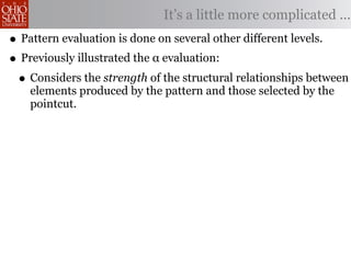 It’s a little more complicated ...
• Pattern evaluation is done on several other different levels.
• Previously illustrated the α evaluation:
 • Considers the strength of the structural relationships between
    elements produced by the pattern and those selected by the
    pointcut.
 