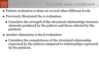 It’s a little more complicated ...
• Pattern evaluation is done on several other different levels.
• Previously illustrated the α evaluation:
 • Considers the strength of the structural relationships between
    elements produced by the pattern and those selected by the
    pointcut.
• Another dimension is the β evaluation:
 • Considers the completeness of the structural relationship
    expressed by the pattern compared to relationships expressed
    by the pointcut.
 