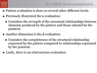 It’s a little more complicated ...
• Pattern evaluation is done on several other different levels.
• Previously illustrated the α evaluation:
 • Considers the strength of the structural relationships between
    elements produced by the pattern and those selected by the
    pointcut.
• Another dimension is the β evaluation:
 • Considers the completeness of the structural relationship
    expressed by the pattern compared to relationships expressed
    by the pointcut.
• Lastly, there is an abstractness evaluation:
 