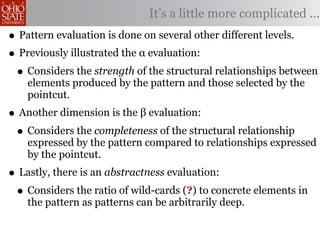 It’s a little more complicated ...
• Pattern evaluation is done on several other different levels.
• Previously illustrated the α evaluation:
 • Considers the strength of the structural relationships between
    elements produced by the pattern and those selected by the
    pointcut.
• Another dimension is the β evaluation:
 • Considers the completeness of the structural relationship
    expressed by the pattern compared to relationships expressed
    by the pointcut.
• Lastly, there is an abstractness evaluation:
 • Considers the ratio of wild-cards (?) to concrete elements in
    the pattern as patterns can be arbitrarily deep.
 