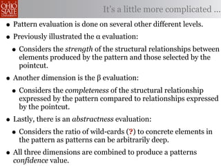 It’s a little more complicated ...
• Pattern evaluation is done on several other different levels.
• Previously illustrated the α evaluation:
 • Considers the strength of the structural relationships between
    elements produced by the pattern and those selected by the
    pointcut.
• Another dimension is the β evaluation:
 • Considers the completeness of the structural relationship
    expressed by the pattern compared to relationships expressed
    by the pointcut.
• Lastly, there is an abstractness evaluation:
 • Considers the ratio of wild-cards (?) to concrete elements in
    the pattern as patterns can be arbitrarily deep.
• All three dimensions are combined to produce a patterns
  confidence value.
 