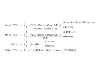 SACTIONS OF SOFTWARE ENGINEERING, VOL. X, NO. Y, Z 20AB


                           
                           0                                          if | Match (ˆ , Paths ( C G + ))| = 0
                                                                                   π
     err (ˆ , PCE) =
          π                       |PCE ∩ Match (ˆ , Paths ( C G + ))|
                                                     π
                           1 −                                         otherwise
                                       | Match (ˆ , Paths ( C G ))|
                                                π                +
                           
                           1                                           if |PCE| = 0
      err (ˆ , PCE) =
           π                      |PCE ∩ Match (ˆ , Paths ( C G + ))|
                                                     π
                           1 −                                         otherwise
                                                  |PCE|
                           
                           1                        if |ˆ | = 0
                                                         π
             abs (ˆ ) =
                  π               |ˆ | − |W(ˆ )|
                                   π          π
                           1 −                      otherwise
                                         |ˆ |
                                          π
     conf (ˆ , PCE) =
           π               1 − [err (ˆ , PCE)(1 − abs (ˆ )) + err (ˆ , PCE) abs (ˆ )]
                                       π                     π        π           π

Pattern attribute equations.


allSpeed). Thus, the err   rate for this pattern          projection of wild card elements contained
e PCE found on line 3 of Figure 2, which selects          π . Likewise, |W(ˆ )| represents the number o
                                                          ˆ                π
 ution of methods DieselEngine.increase(Fuel) and         elements contained within pattern π . Then, t
                                                                                               ˆ
 