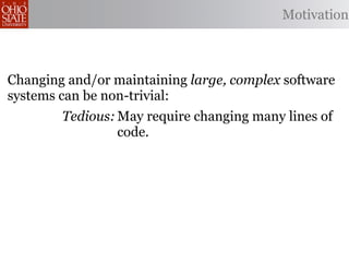 Motivation



Changing and/or maintaining large, complex software
systems can be non-trivial:
        Tedious: May require changing many lines of
                 code.
    Error-prone: Changes may be implemented
                 incorrectly.
                May miss opportunities to produce
Omission-prone:
                better code.
 