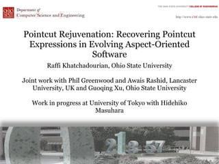 Pointcut Rejuvenation: Recovering Pointcut
 Expressions in Evolving Aspect-Oriented
                 Software
        Raffi Khatchadourian, Ohio State University

Joint work with Phil Greenwood and Awais Rashid, Lancaster
   University, UK and Guoqing Xu, Ohio State University

   Work in progress at University of Tokyo with Hidehiko
                        Masuhara
 