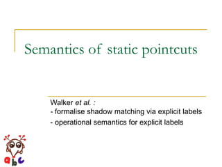 Semantics of static pointcuts Walker  et al. :  -  formalise shadow matching via explicit labels - operational semantics for explicit labels 