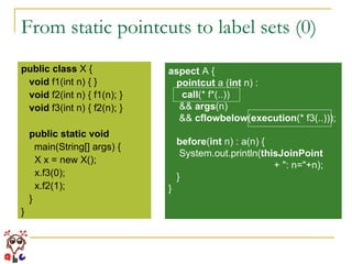 From static pointcuts to label sets (0) public   class  X { void  f1(int n) { } void  f2(int n) { f1(n); } void  f3(int n) { f2(n); } public   static   void   main(String[] args) { X x = new X(); x.f3(0); x.f2(1); } } aspect  A { pointcut  a ( int  n) :  call (* f*(..))  &&  args (n) &&  cflowbelow ( execution (* f3(..))); before ( int  n) : a(n) { System.out.println( thisJoinPoint  + ": n="+n); } } 