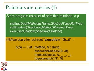 Pointcuts are queries (1) Store program as a set of primitive relations,  e.g. methodDecl( MethodId , Name , Sig , DeclType , RetType ) callShadow( ShadowId , Method , ReceiverType ) executionShadow( ShadowId , Method ) (Naïve) query for  pointcut “ execution (* f3(..))”  : p( S )  Ã   9   M  :  method ,  N  :  string  . executionShadow( S ,  M ), methodDecl( M ,  N , _, _, _), regexpmatch(’f3’,  N ). 