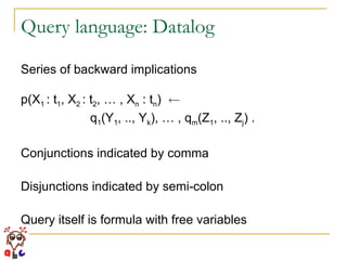 Query language: Datalog Series of backward implications p(X 1  : t 1 , X 2  : t 2 , … , X n  : t n )  Ã   q 1 (Y 1 , .., Y k ), … , q m (Z 1 , .., Z j ) . Conjunctions indicated by comma Disjunctions indicated by semi-colon Query itself is formula with free variables 