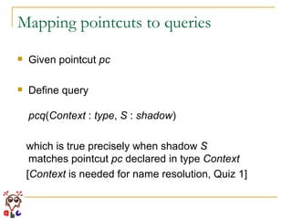 Mapping pointcuts to queries Given pointcut  pc Define query pcq ( Context  :  type ,  S  :  shadow )  which is true precisely when shadow  S matches pointcut  pc  declared in type  Context [ Context  is needed for name resolution, Quiz 1] 