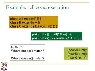 Example: call  versus  execution class  A {  void  m() {} } class  B  extends  A {} class  C  extends  B {  void  m() {} } pointcut  c() :  call (* B.m(..)); pointcut  e() :  execution (* B.m(..)); (new A()).m(); (new B()).m(); (new C()).m(); QUIZ 2: Where does c() match? Where does e() match? 