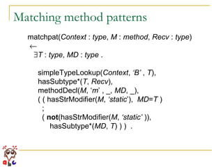 Matching method patterns matchpat( Context  :  type ,  M  :  method ,  Recv  :  type )   T  :  type ,  MD  :  type  . simpleTypeLookup( Context ,  ‘B’  ,  T ), hasSubtype*( T ,  Recv ), methodDecl( M , ‘ m ’ , _,  MD , _), ( ( hasStrModifier( M ,  ‘static ’),  MD = T  ) ; (  not (hasStrModifier( M ,  ‘static’  )),  hasSubtype*( MD ,  T ) ) )  . 