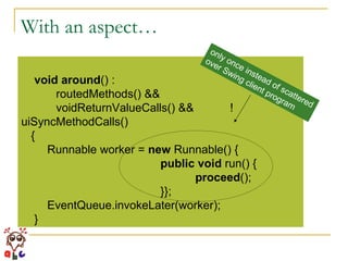 With an aspect… void   around () :  routedMethods() &&  voidReturnValueCalls() &&  !uiSyncMethodCalls()  { Runnable worker =  new  Runnable() { public   void  run() { proceed (); }}; EventQueue.invokeLater(worker); } only once instead of scattered over Swing client program 