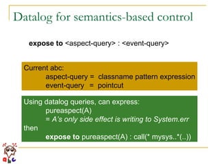 Datalog for semantics-based control expose to  <aspect-query> : <event-query> Current abc: aspect-query =  classname pattern expression event-query =  pointcut Using datalog queries, can express: pureaspect(A)  =  A’s only side effect is writing to System.err then expose to  pureaspect(A) : call(* mysys..*(..))  