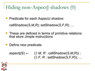 Hiding non-AspectJ shadows (0) Predicate for each AspectJ shadow: callShadow( S , M , R ); setShadow( S , F , R ); … These are defined in terms of primitive relations  that store Jimple instructions Define new predicate aspectj(S)     (    M ,  R  : callShadow( S , M , R )) ; (    F ,  R  : setShadow( S , F , R )); …   