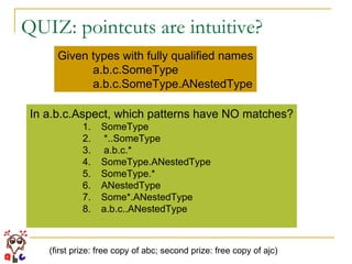 QUIZ: pointcuts are intuitive? Given types with fully qualified names a.b.c.SomeType a.b.c.SomeType.ANestedType In a.b.c.Aspect, which patterns have NO matches? SomeType *..SomeType  a.b.c.*  SomeType.ANestedType SomeType.*  ANestedType Some*.ANestedType a.b.c..ANestedType (first prize: free copy of abc; second prize: free copy of ajc) 