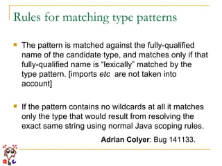 Rules for matching type patterns The pattern is matched against the fully-qualified name of the candidate type, and matches only if that fully-qualified name is “lexically” matched by the type pattern. [imports  etc   are not taken into account] If the pattern contains no wildcards at all it matches only the type that would result from resolving the exact same string using normal Java scoping rules. Adrian Colyer : Bug 141133.  