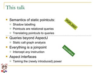 This talk Semantics of static pointcuts: Shadow labelling Pointcuts are relational queries Translating pointcuts to queries Queries beyond AspectJ Static call graph analysis Everything is a joinpoint Intercept  any  instruction Aspect interfaces Taming the (newly introduced) power POPL 2007 speculative 