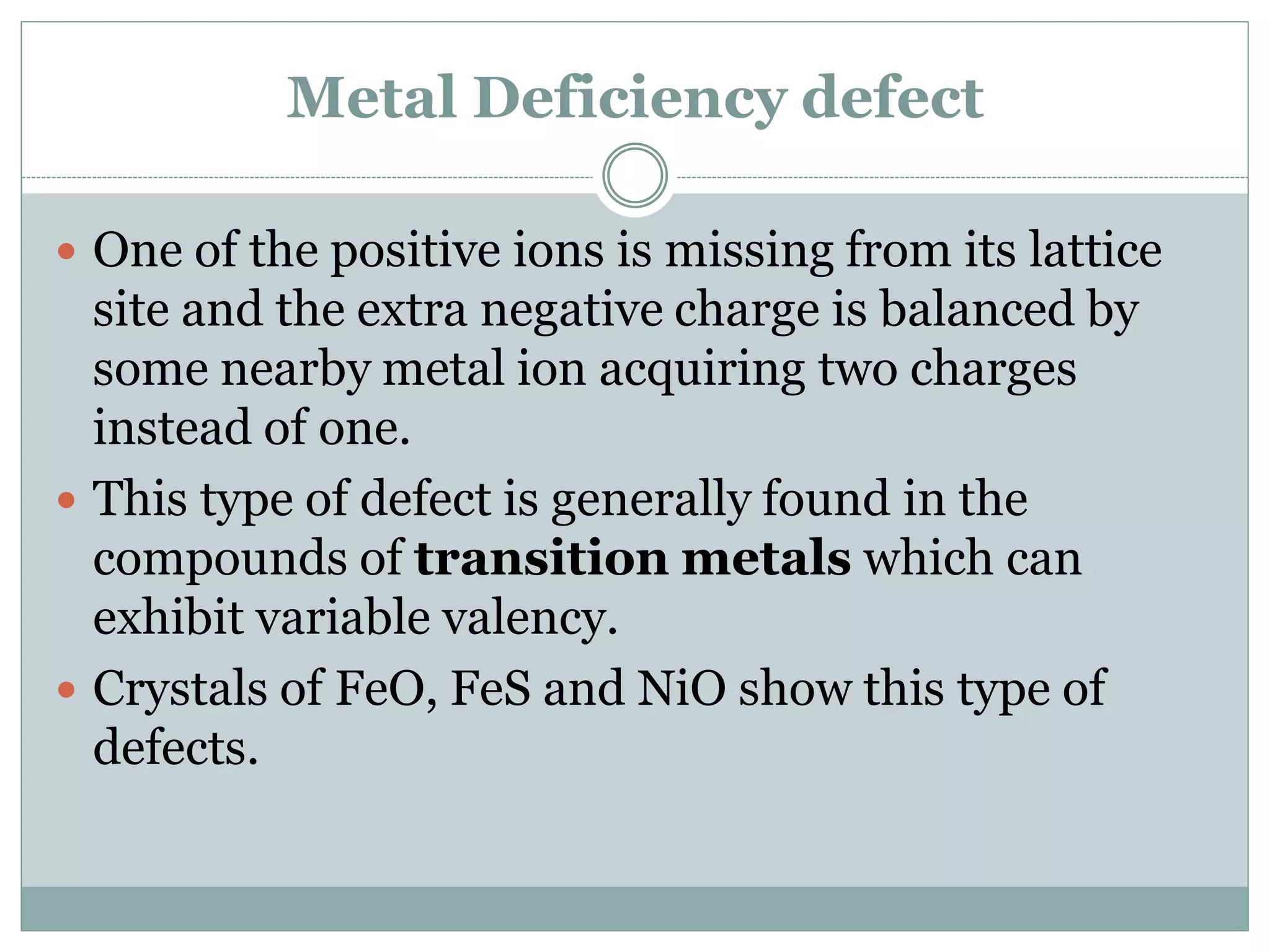 Metal Deficiency defect
 One of the positive ions is missing from its lattice
site and the extra negative charge is balanced by
some nearby metal ion acquiring two charges
instead of one.
 This type of defect is generally found in the
compounds of transition metals which can
exhibit variable valency.
 Crystals of FeO, FeS and NiO show this type of
defects.
 