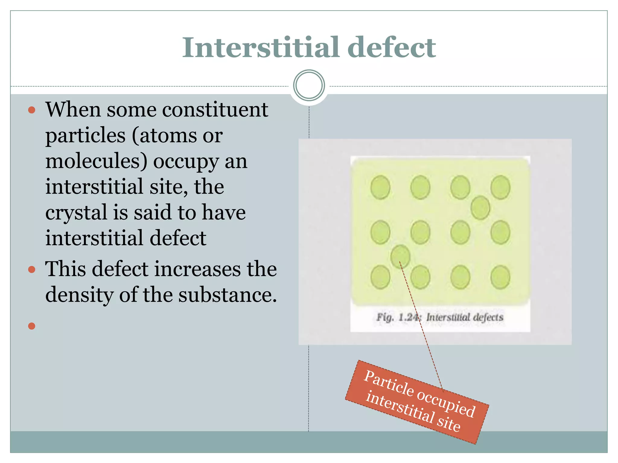 Interstitial defect
 When some constituent
particles (atoms or
molecules) occupy an
interstitial site, the
crystal is said to have
interstitial defect
 This defect increases the
density of the substance.

 