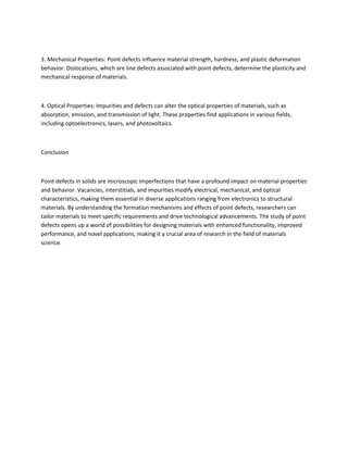 3. Mechanical Properties: Point defects influence material strength, hardness, and plastic deformation
behavior. Dislocations, which are line defects associated with point defects, determine the plasticity and
mechanical response of materials.
4. Optical Properties: Impurities and defects can alter the optical properties of materials, such as
absorption, emission, and transmission of light. These properties find applications in various fields,
including optoelectronics, lasers, and photovoltaics.
Conclusion
Point defects in solids are microscopic imperfections that have a profound impact on material properties
and behavior. Vacancies, interstitials, and impurities modify electrical, mechanical, and optical
characteristics, making them essential in diverse applications ranging from electronics to structural
materials. By understanding the formation mechanisms and effects of point defects, researchers can
tailor materials to meet specific requirements and drive technological advancements. The study of point
defects opens up a world of possibilities for designing materials with enhanced functionality, improved
performance, and novel applications, making it a crucial area of research in the field of materials
science.
 