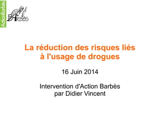 La réduction des risques liés 
à l'usage de drogues 
16 Juin 2014 
Intervention d'Action Barbès 
par Didier Vincent 
 