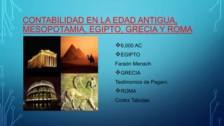 CONTABILIDAD EN LA EDAD ANTIGUA, 
MESOPOTAMIA, EGIPTO, GRECIA Y ROMA 
6,000 AC 
EGIPTO 
Faraón Menach 
GRECIA 
Testimonios de Pagani. 
ROMA 
Codex Tabulae. 
 