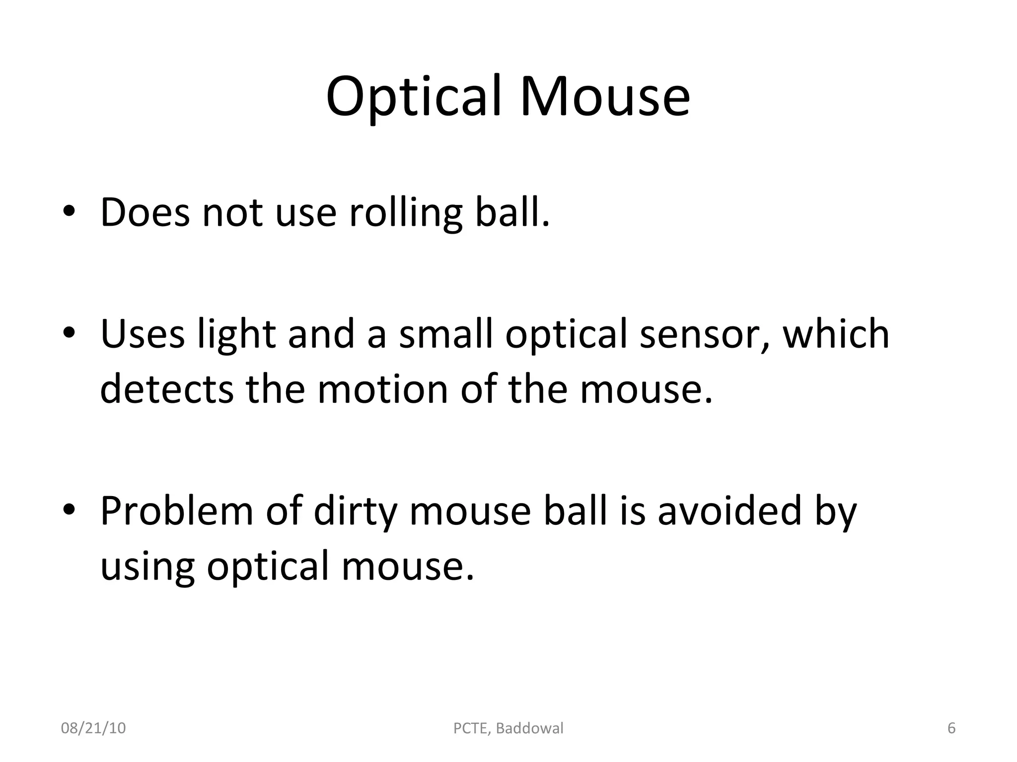 Optical Mouse Does not use rolling ball. Uses light and a small optical sensor, which detects the motion of the mouse. Problem of dirty mouse ball is avoided by using optical mouse. 08/21/10 PCTE, Baddowal 