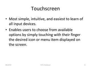 Touchscreen Most simple, intuitive, and easiest to learn of all input devices. Enables users to choose from available options by simply touching with their finger the desired icon or menu item displayed on the screen. 08/29/10 PCTE, Baddowal 