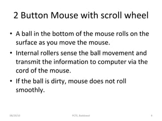 2 Button Mouse with scroll wheel A ball in the bottom of the mouse rolls on the surface as you move the mouse. Internal rollers sense the ball movement and transmit the information to computer via the cord of the mouse. If the ball is dirty, mouse does not roll smoothly. 08/29/10 PCTE, Baddowal 