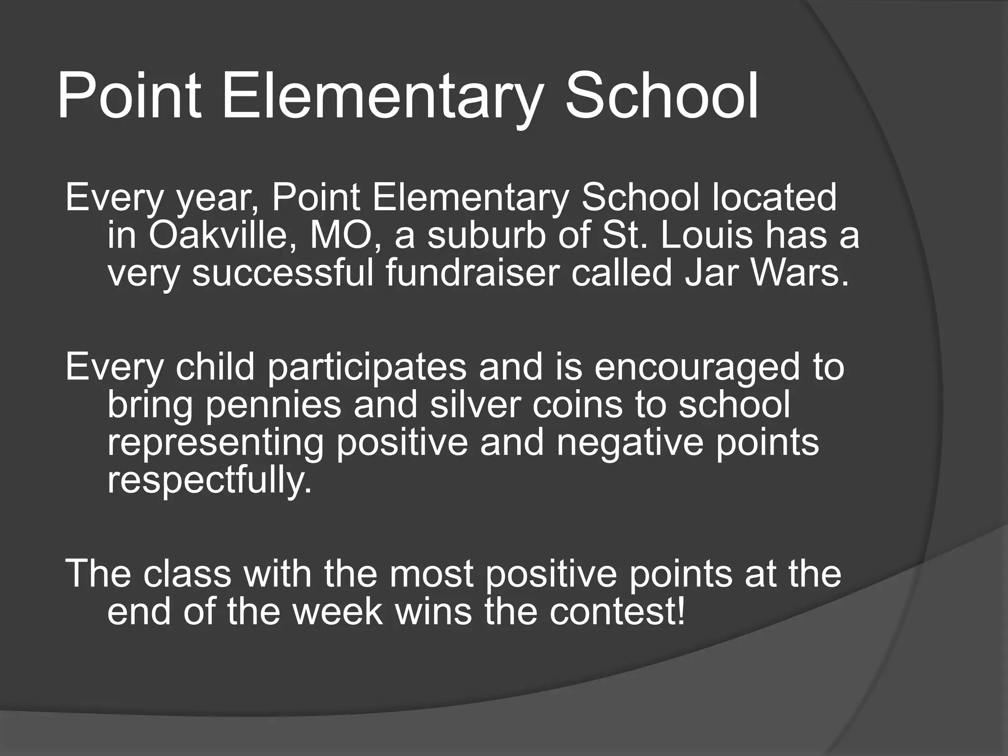Point Elementary School
Every year, Point Elementary School located
in Oakville, MO, a suburb of St. Louis has a
very successful fundraiser called Jar Wars.
Every child participates and is encouraged to
bring pennies and silver coins to school
representing positive and negative points
respectfully.
The class with the most positive points at the
end of the week wins the contest!