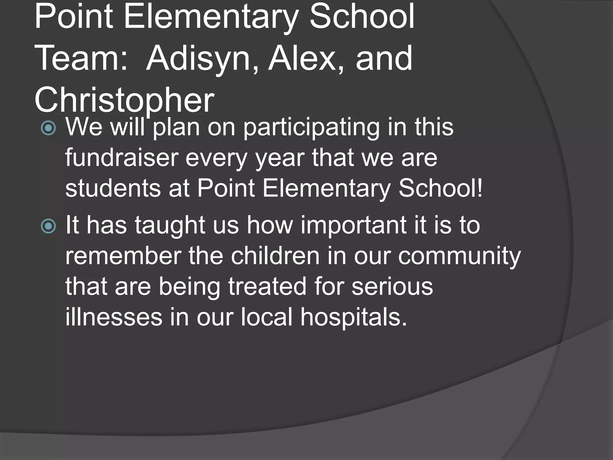 Point Elementary School
Team: Adisyn, Alex, and
Christopher
We will plan on participating in this
fundraiser every year that we are
students at Point Elementary School!
It has taught us how important it is to
remember the children in our community
that are being treated for serious
illnesses in our local hospitals.
