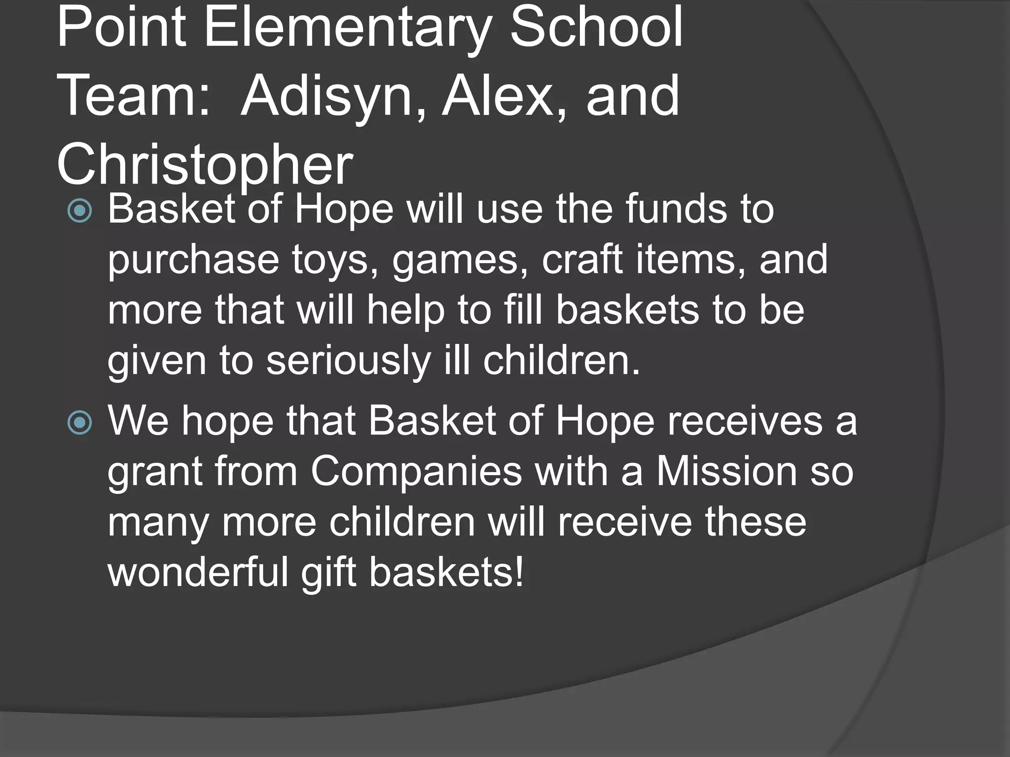 Point Elementary School
Team: Adisyn, Alex, and
Christopher
Basket of Hope will use the funds to
purchase toys, games, craft items, and
more that will help to fill baskets to be
given to seriously ill children.
We hope that Basket of Hope receives a
grant from Companies with a Mission so
many more children will receive these
wonderful gift baskets!
