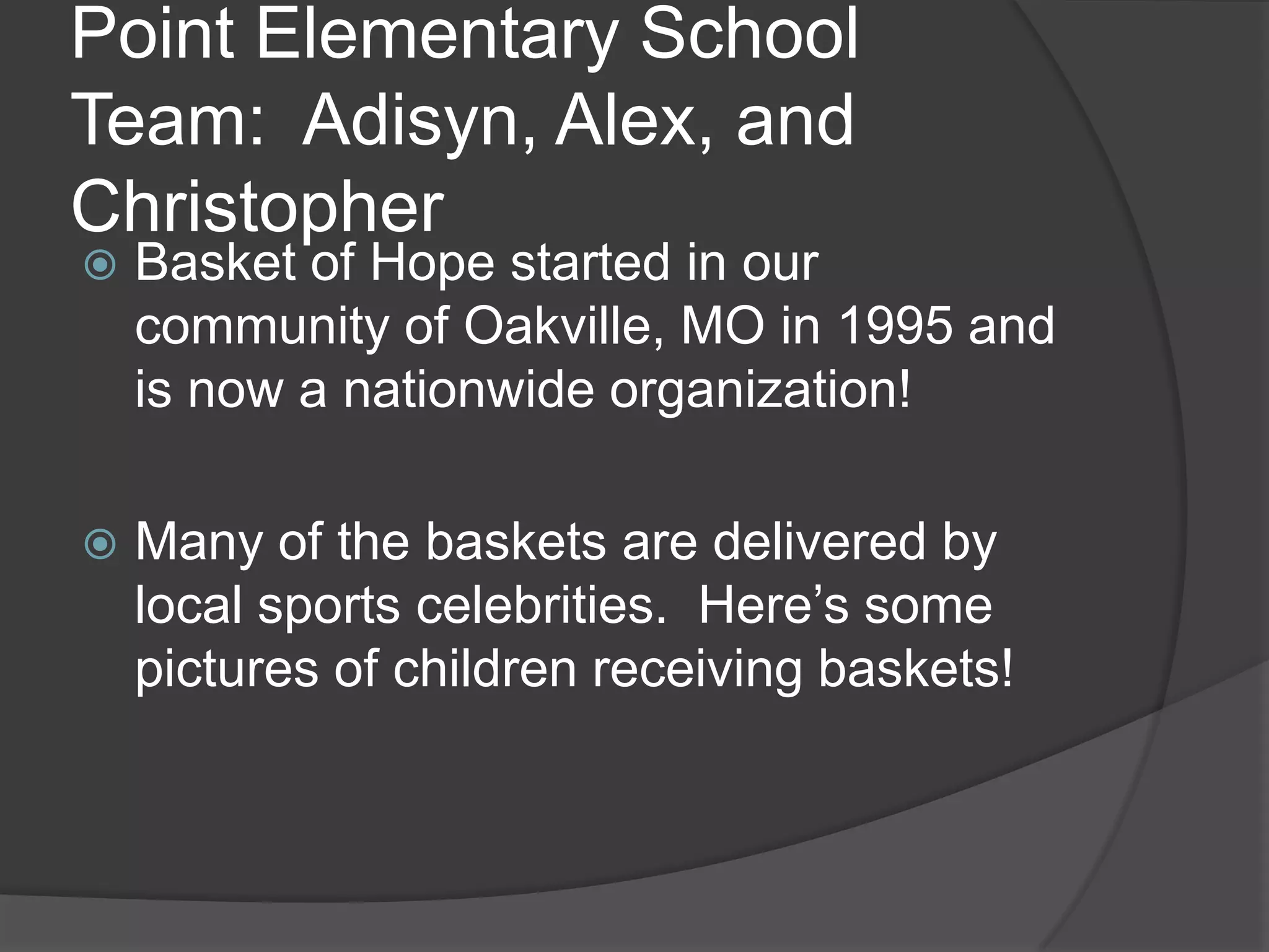 Point Elementary School
Team: Adisyn, Alex, and
Christopher
Basket of Hope started in our
community of Oakville, MO in 1995 and
is now a nationwide organization!
Many of the baskets are delivered by
local sports celebrities. Here’s some
pictures of children receiving baskets!