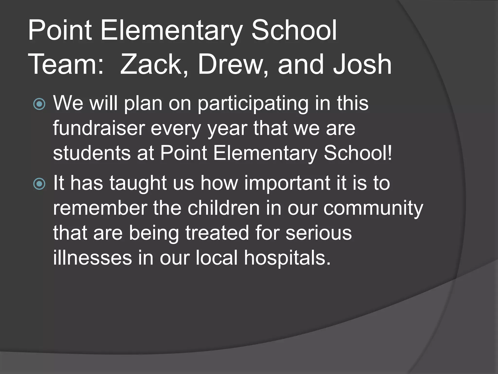 Point Elementary School
Team: Zack, Drew, and Josh
We will plan on participating in this
fundraiser every year that we are
students at Point Elementary School!
It has taught us how important it is to
remember the children in our community
that are being treated for serious
illnesses in our local hospitals.
